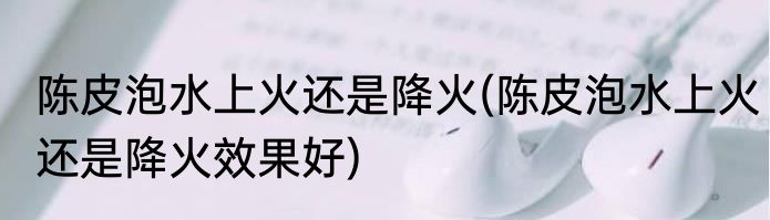 陈皮泡水上火还是降火(陈皮泡水上火还是降火效果好)