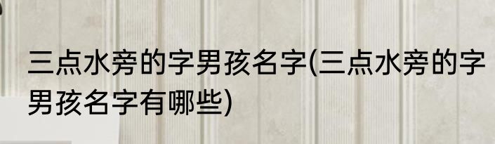 三点水旁的字男孩名字(三点水旁的字男孩名字有哪些)