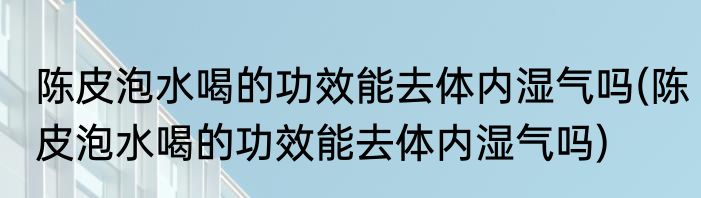 陈皮泡水喝的功效能去体内湿气吗(陈皮泡水喝的功效能去体内湿气吗)