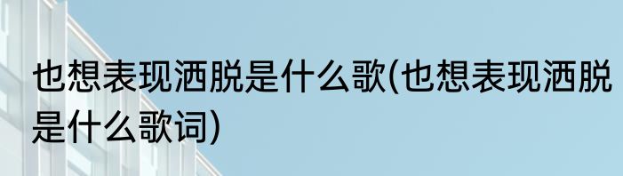 也想表现洒脱是什么歌(也想表现洒脱是什么歌词)