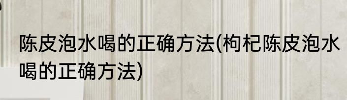 陈皮泡水喝的正确方法(枸杞陈皮泡水喝的正确方法)