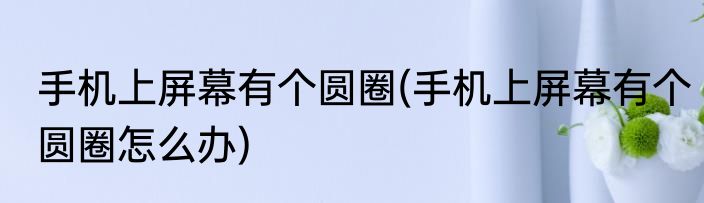 手机上屏幕有个圆圈(手机上屏幕有个圆圈怎么办)