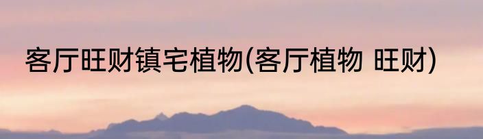 客厅旺财镇宅植物(客厅植物 旺财)