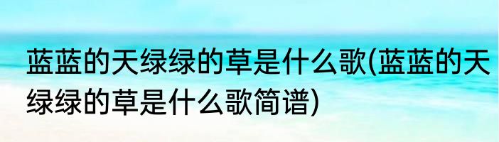蓝蓝的天绿绿的草是什么歌(蓝蓝的天绿绿的草是什么歌简谱)