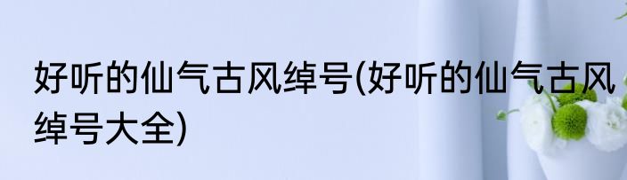 好听的仙气古风绰号(好听的仙气古风绰号大全)