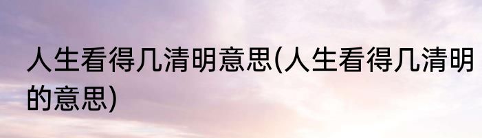 人生看得几清明意思(人生看得几清明的意思)