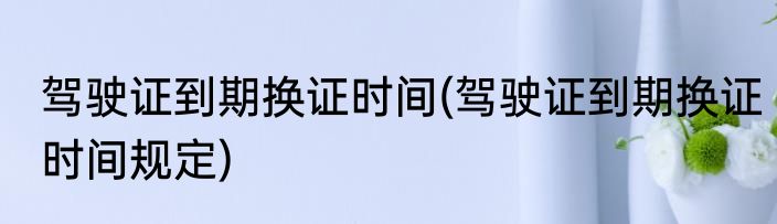 驾驶证到期换证时间(驾驶证到期换证时间规定)