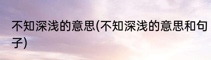 不知深浅的意思(不知深浅的意思和句子)