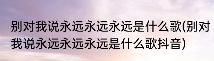 别对我说永远永远永远是什么歌(别对我说永远永远永远是什么歌抖音)
