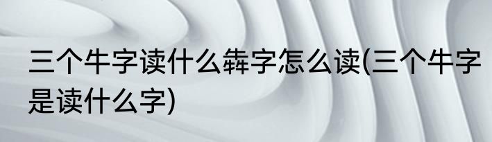 三个牛字读什么犇字怎么读(三个牛字是读什么字)