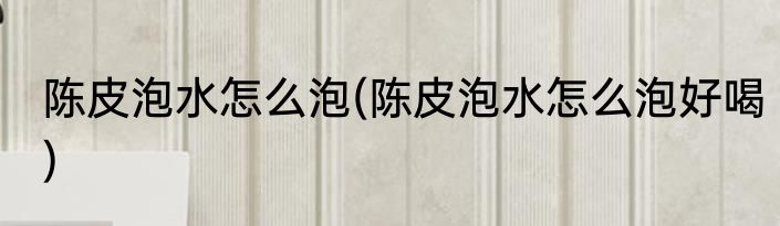 陈皮泡水怎么泡(陈皮泡水怎么泡好喝)