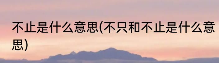 不止是什么意思(不只和不止是什么意思)