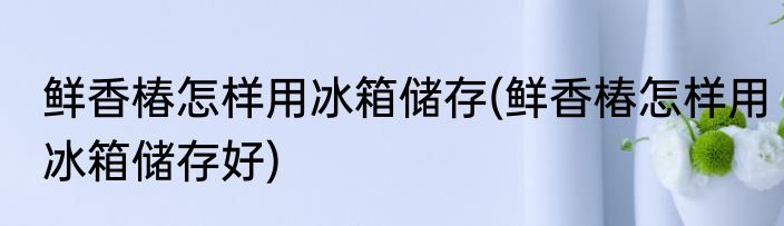 鲜香椿怎样用冰箱储存(鲜香椿怎样用冰箱储存好)