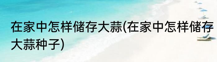 在家中怎样储存大蒜(在家中怎样储存大蒜种子)