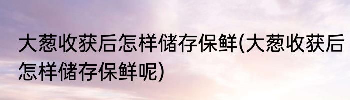 大葱收获后怎样储存保鲜(大葱收获后怎样储存保鲜呢)