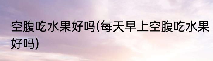 空腹吃水果好吗(每天早上空腹吃水果好吗)