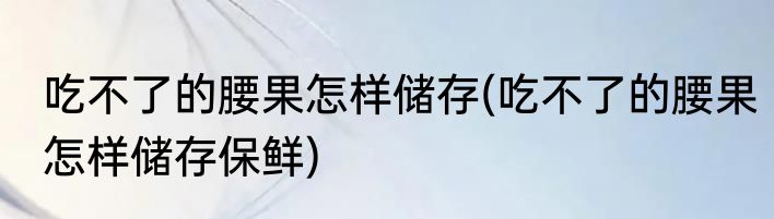 吃不了的腰果怎样储存(吃不了的腰果怎样储存保鲜)