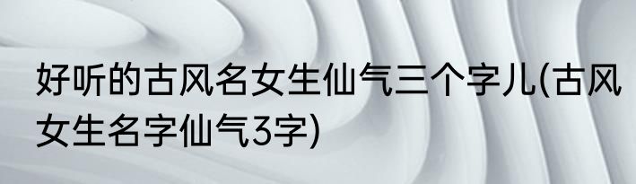 好听的古风名女生仙气三个字儿(古风女生名字仙气3字)