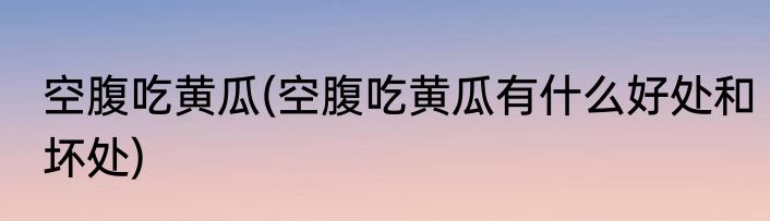 空腹吃黄瓜(空腹吃黄瓜有什么好处和坏处)