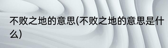 不败之地的意思(不败之地的意思是什么)