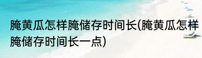 腌黄瓜怎样腌储存时间长(腌黄瓜怎样腌储存时间长一点)