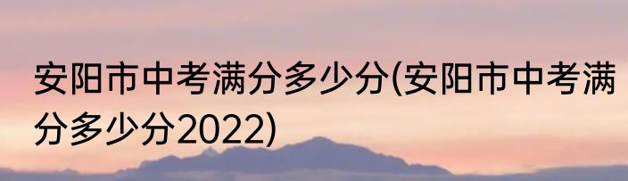 安阳市中考满分多少分(安阳市中考满分多少分2022)