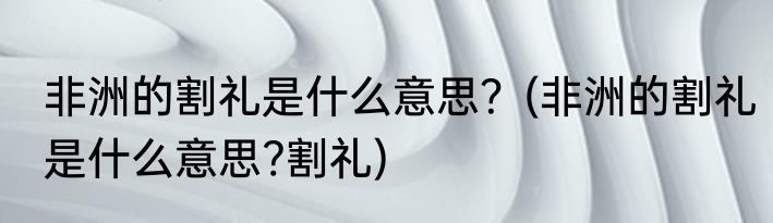 非洲的割礼是什么意思？(非洲的割礼是什么意思?割礼)