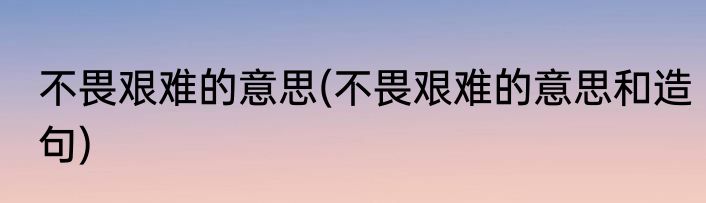 不畏艰难的意思(不畏艰难的意思和造句)