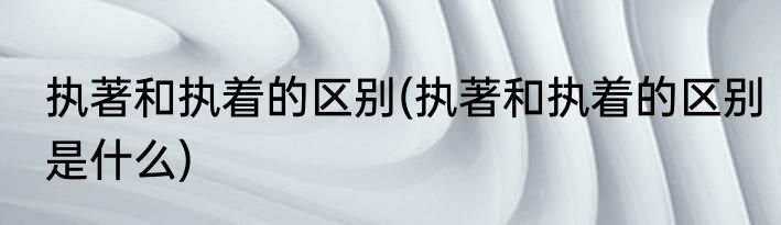 执著和执着的区别(执著和执着的区别是什么)