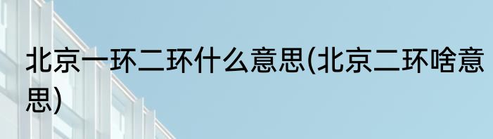 北京一环二环什么意思(北京二环啥意思)