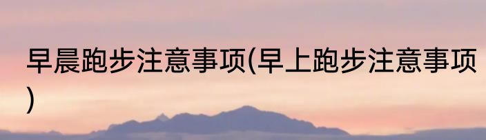 早晨跑步注意事项(早上跑步注意事项)