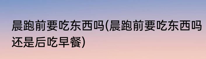 晨跑前要吃东西吗(晨跑前要吃东西吗还是后吃早餐)