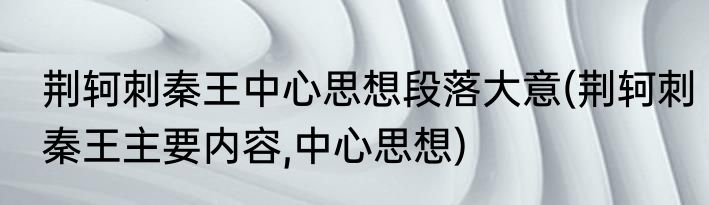 荆轲刺秦王中心思想段落大意(荆轲刺秦王主要内容,中心思想)