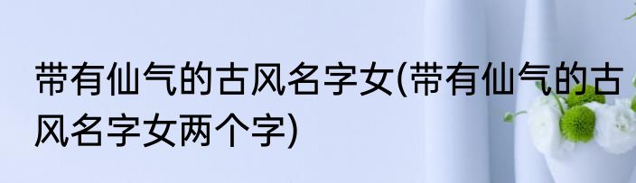 带有仙气的古风名字女(带有仙气的古风名字女两个字)