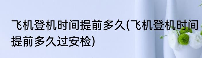 飞机登机时间提前多久(飞机登机时间提前多久过安检)