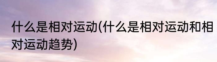 什么是相对运动(什么是相对运动和相对运动趋势)