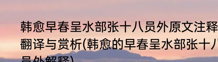 韩愈早春呈水部张十八员外原文注释翻译与赏析(韩愈的早春呈水部张十八员外解释)