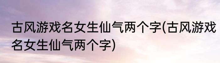 古风游戏名女生仙气两个字(古风游戏名女生仙气两个字)