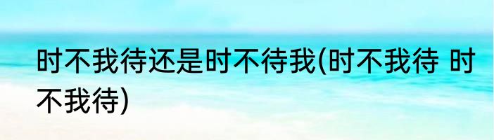 时不我待还是时不待我(时不我待 时不我待)