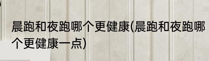 晨跑和夜跑哪个更健康(晨跑和夜跑哪个更健康一点)