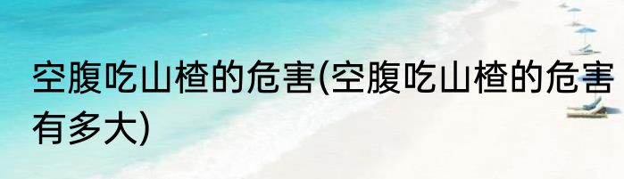 空腹吃山楂的危害(空腹吃山楂的危害有多大)
