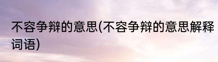 不容争辩的意思(不容争辩的意思解释词语)