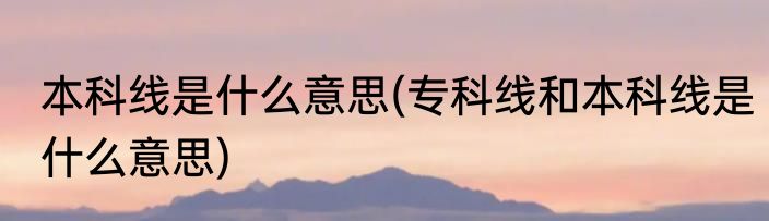 本科线是什么意思(专科线和本科线是什么意思)