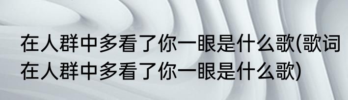 在人群中多看了你一眼是什么歌(歌词在人群中多看了你一眼是什么歌)