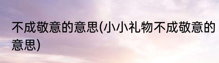 不成敬意的意思(小小礼物不成敬意的意思)