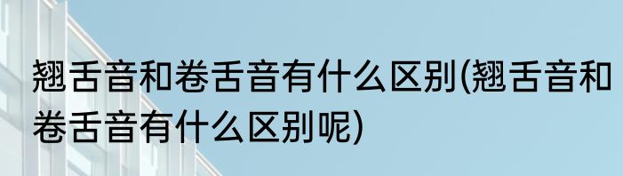 翘舌音和卷舌音有什么区别(翘舌音和卷舌音有什么区别呢)