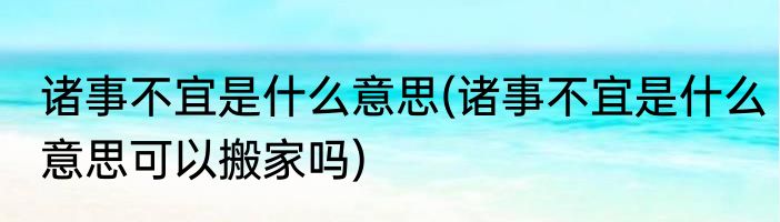 诸事不宜是什么意思(诸事不宜是什么意思可以搬家吗)