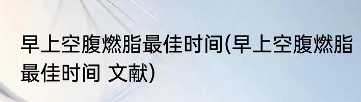 早上空腹燃脂最佳时间(早上空腹燃脂最佳时间 文献)
