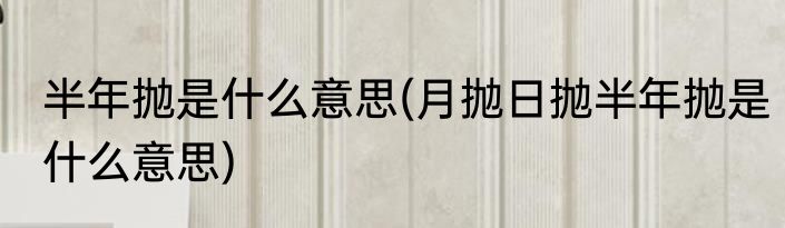 半年抛是什么意思(月抛日抛半年抛是什么意思)