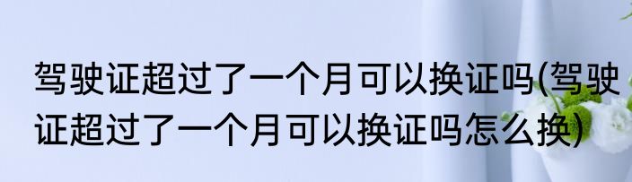 驾驶证超过了一个月可以换证吗(驾驶证超过了一个月可以换证吗怎么换)